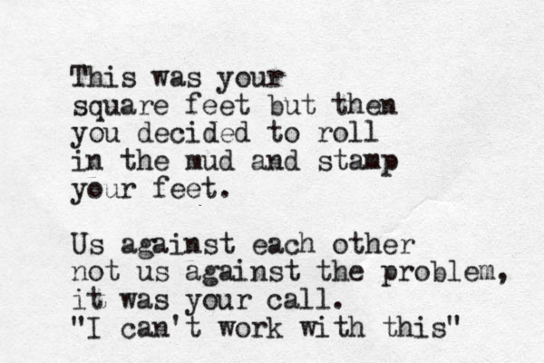 This was your square feet but then you decided to roll in the mud and stamp your feet. Us against each other not us against the problem, it was your call. "I can't work with this"