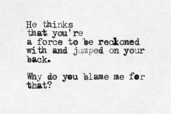 He thinks that you're a force to be recl koned with and jumped on your back. Why do you blame me for that?