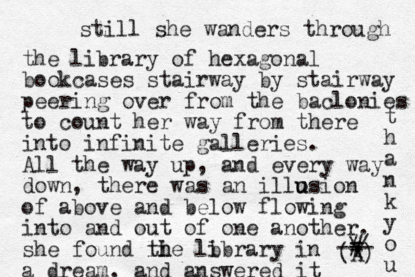 still she wanders through the library of hexagonal bookcases stairway by stairway peering over from the baclonies to count her way from there into infinite galleries. All the way up, and every way down, there was a n illosion u u of above and below flowing into and out of one another. she found li th he lb ibrary in a dream, and answered it (A) / \ # = - - - t h a n k y o u 