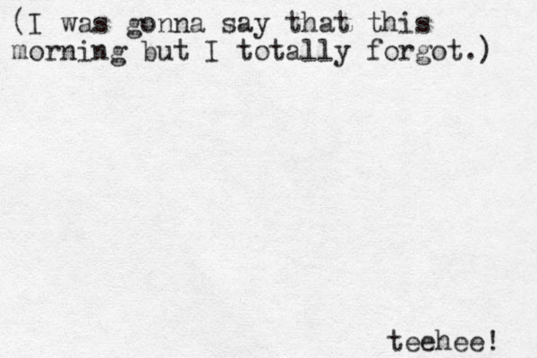 (I was gonna say that this morning but I totally forgot.) teehee! 