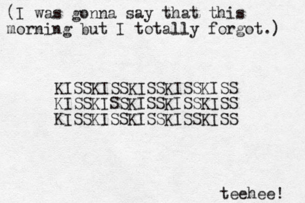 (I was gonna say that this morning but I totally forgot.) teehee! KISSKISSKISSKISSKISS KISSKISSKISSKISSKISS KISSKISSKISSKISSKISS