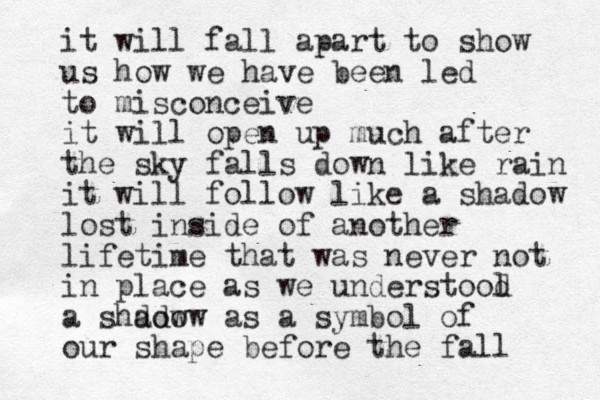 it will fall apart to show us how we have been led to misconceive it will open up much after the sky falls down like rain it will follow like a shadow lost inside of another lifetime that was never not in place as we understool d a shdow adow as a symbol of our shape before the fall 