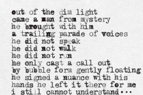 out of the dim light came a man from mystery he brought with him a trailig n ng parade of voices he did not speak he did not walk he did not run he only cast a call out by bubble form gently floating he signed a nuance with his hands he left it there for me i still cannot understand ... 