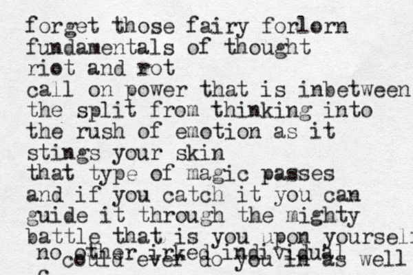 forget those fairy forlorn fundamentals of thought riot and rot call on power that is inbetween the split from thinking into the rush of emotion as it stings your skin that type of magic passes and if you catch it you can guide it through the mighty battle that is you upon yourself no other irked individual c could ever do you in as well 