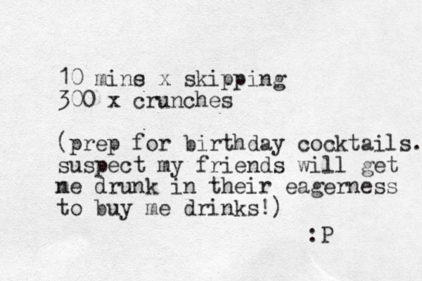 10 mine s x skipping 300 x crunches (prep for birthday cocktails. suspect my friends will get n me drunk in their eagerness to buy me drinks!) :P 