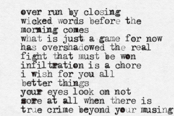 over run by closing wicked words before the morning comes what is just a game for now has overshadowed the real fight that must be won infiltration is a chore i wish for you all better things your eyes look on not sore at all when there is true crime beyond your musing 