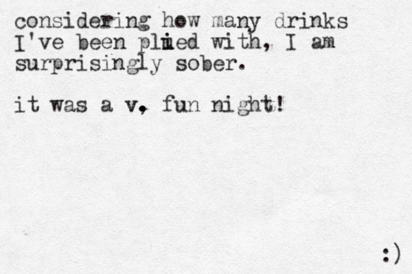 considering how many drinks I've been plued i i with, I am surprisingly sober. it was a v, v. . . fun night! :) 