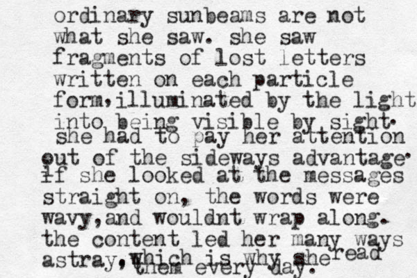 ordinary sunbeams are not what she saw. she saw fragments of lost letters written on each particle form illuminated by the light into being visible by sight , . she had to pay her attention out of the sideways advantage . i if she looked at the messages straight on, the words were wavy and , wouldnt wrap along. the content led her many ways astray, . .which is why she read t them every day. 