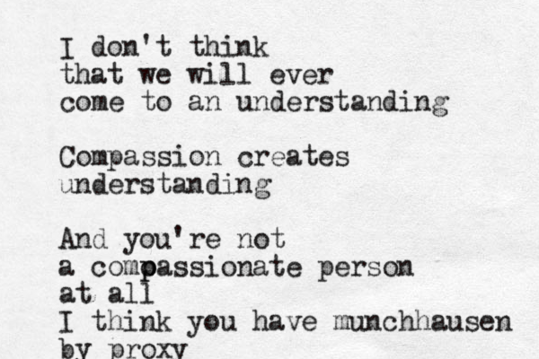 I don't think that we will ever come to an understanding Compassion creates understanding And you're not a como p passionate person at all I think you have munchhausen by proxy