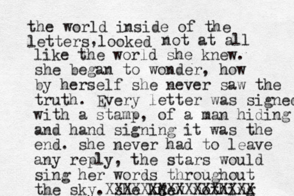 the world inside of the letters looked , not at all like the world she knew. she began to wonder, how by herself she never saw the truth. Every letter was signed with a stamp, of a man hiding and hand signing it was the end. she never had to leave any reply, the stars would sing her words throughout the sky. she knew nothing XXXXXXC XXXXXXXXXXX 
