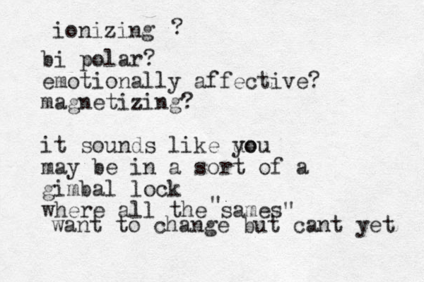 ionizing ? bi polar? emotionally affective? magnetizing? it sounds like uo you may be in a sort of a gimbal lock where all the sames" " want to change but cant yet 