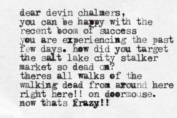 dear devin chalmers, you can be happy with the recent boom of success you are experiencing the past few days. how did you target the salt lake city stalker market so dead on? theres all walks of the walking dead from around here right here!! on doormouse. now thats frazu krazy y!!