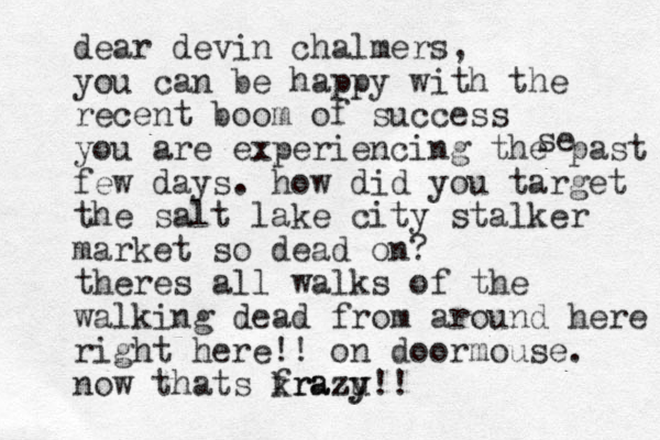 dear devin chalmers, you can be happy with the recent boom of success you are experiencing the past few days. how did you target the salt lake city stalker market so dead on? theres all walks of the walking dead from around here right here!! on doormouse. now thats frazu krazy y!! se 