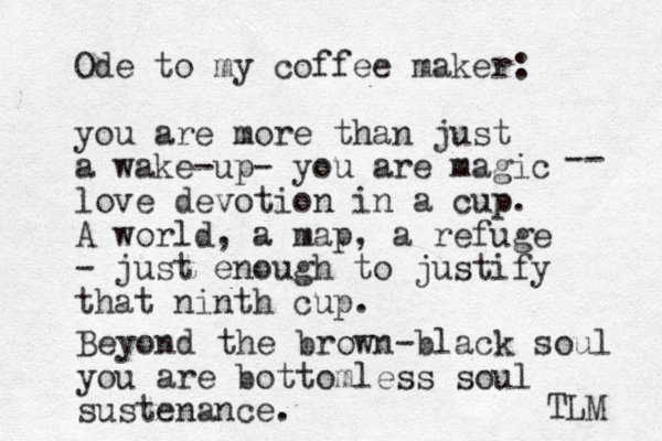 Ode to my coffee maker: you are more than just a wake-up- you are magic love devotion in a cup. A world, a map, a refuge - just enough to justify that ninth cup. -- Beyond the brown-black soul you are bottomless soul sustenance. TLM 