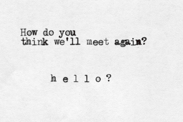 How do you think we'll meet again? h e l l o ?