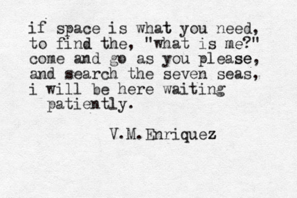 if space is what t you need, to find d the, "what is me me?" come and go as you please se, and search the seven seas, i will be here waiting patiently. V.M.Enriquez z z 