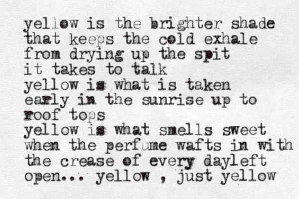 yellow is the brighter shade that keeps the cold exhale from drying up the spit it takes to talk yellow is what is taken early in the sunrise up to roof tops yellow is what smells sweet when the perfume wafts in with the crease of every day left open... yellow , just yellow 