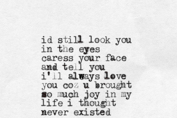 id still look you in the eyes caress your face and tell you i'll ale w ways love you coz u brought so much joy in my life i thought never existed