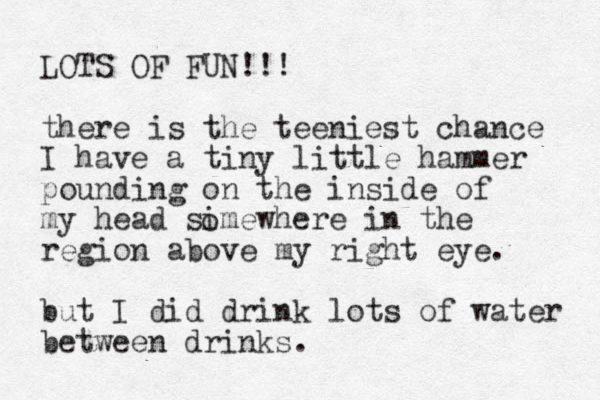 LOTS OF FUN!!! there is the teeniest chance I have a tiny little hammer pounding on the inside of my head simewhere in the region above my right eye. but I did drink lots of water between drinks. o 