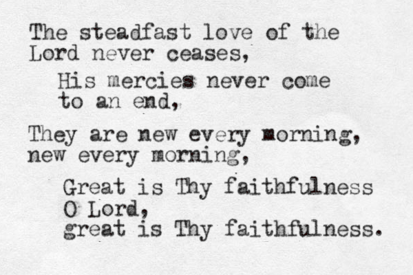 The steadfast love of the Lord never ceases, His mercies never come to an end, They are new every morning, new every morning, Great is Thy faithfulness O Lord, great is Thy faithfulness. 