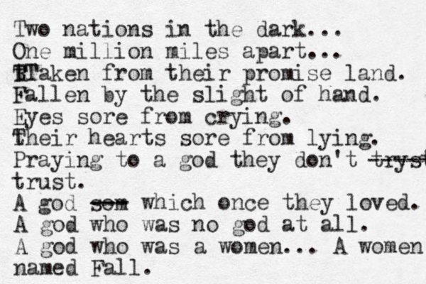 Two nations in the dark... One million mil es apart... t R T TTaken from their promise land. Fallen by the slight of hand. Eyes sore from crying. their T hearts sore from lying. Praying to a god they don't tryst ----- trust. A god som --- --- which once they loved. A god who was no god at all. A god who was a women... A women named Fall.