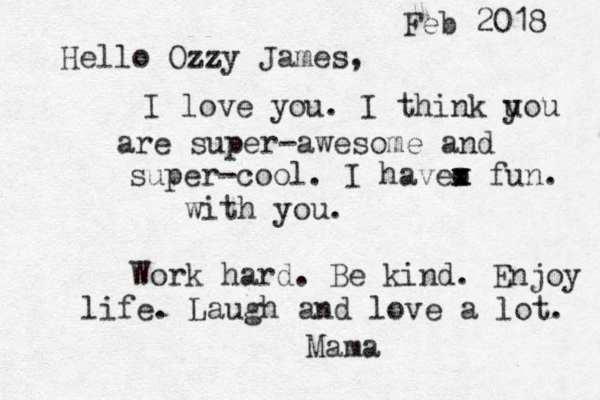 Hello Ozzy James, I love you . I think uou y are super-awesome and super-cool . I havev x x x o fun. with you. Work hard. Be kind. Enjoy life. Laugh and love a lot . Mama Feb 2018 