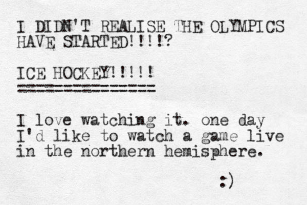 I DIDN'T REALISE THE OLYMPICS HAVE STARTED!!!!? ICE HOCKEY!!!!! =============== I love watching it. one day I'd like to watch a game live in the northern hemisphere. :) 