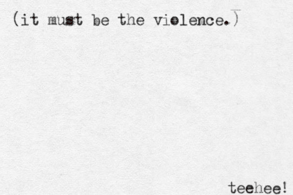 (it must be the violence.) teehee! 