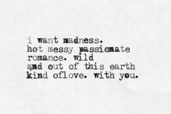 i want madness. hot messy passionate romance. wild and out of this earth kind oflove. with you. 