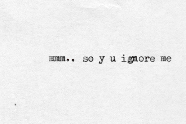 mmm.. so y u ignore me 