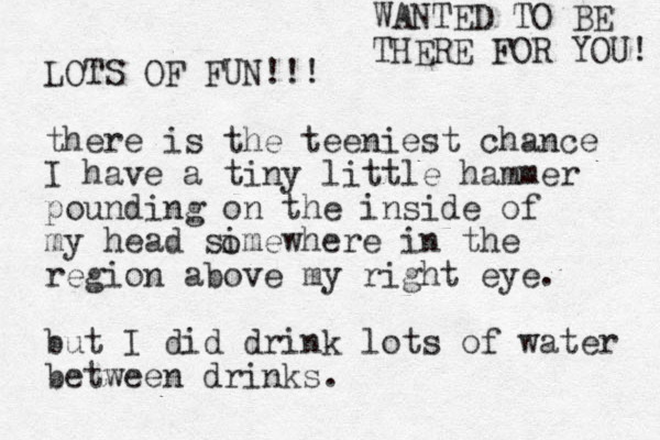 LOTS OF FUN!!! there is the teeniest chance I have a tiny little hammer pounding on the inside of my head simewhere in the region above my right eye. but I did drink lots of water between drinks. o WANTED TO BE THERE FOR YOU! 