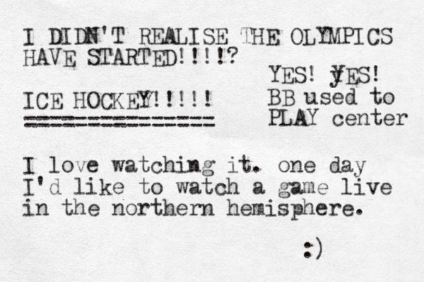 I DIDN'T REALISE THE OLYMPICS HAVE STARTED!!!!? ICE HOCKEY!!!!! =============== I love watching it. one day I'd like to watch a game live in the northern hemisphere. :) YES! y YES! BB used to PLAY center 