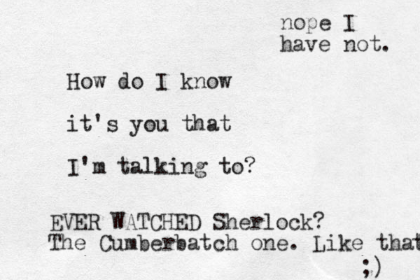 How do I know it's you that I'm talking to? EVER WATCHED Sherlock? The Cumberbatch one. Like that t ;) nope I have not. 