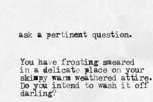 ask a pertinent question. You have frosting smeared in a delicate place on your skimpy warm weathered attire. Do you intend to wash it off darling?