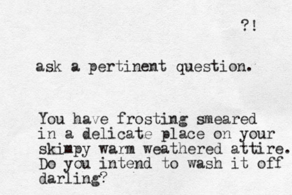 ask a pertinent question. You have frosting smeared in a delicate place on your skimpy warm weathered attire. Do you intend to wash it off darling? ?! 