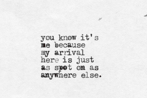 you know it's me because my arrival here is just as spot on as anywhere else. 