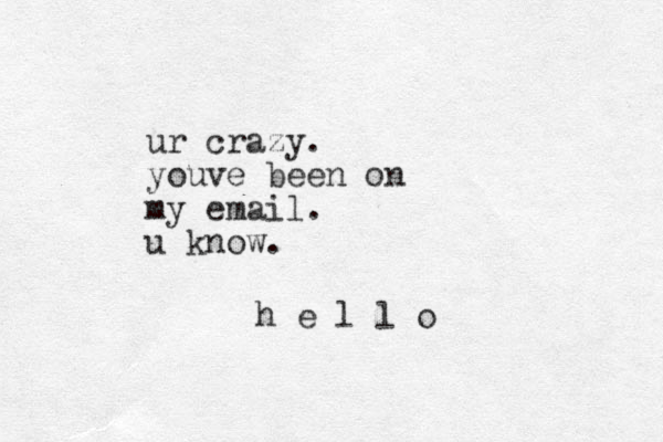 ur crazy. youve been on my email. u know . h e l l o
