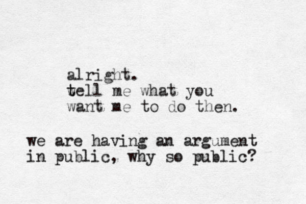 alright. w t tell me what you want me to do then. we are having an argument in public, why so public?
