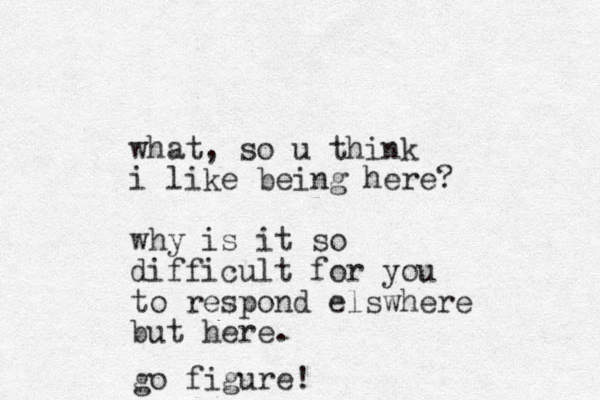what, so u think i like being here? why is it so difficult for you to respond elswhere but here. go figure!