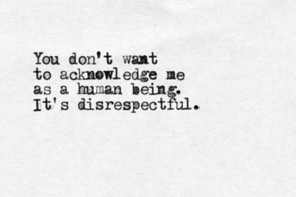 You don't want to acknowledge me as a human being. It's disrespectful.