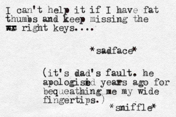 I can't help it if I have fat thumbs and keep missing the wr xx == right keys.... *sadface* (it's dad's fault. he apologisi e ed years ago for bequeathing me my wide fingertips.) *sniffle* 