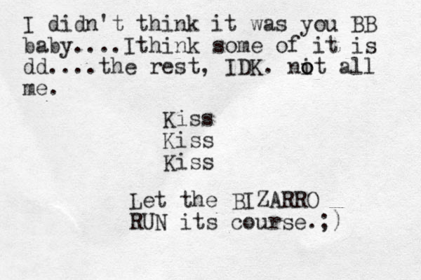 I didn't think it was you BB baby....Ithink some of it is dd....the rest, IDK. nit o o all me. Kiss Kiss Kiss Let the BIZARRO RUN its course.;) 