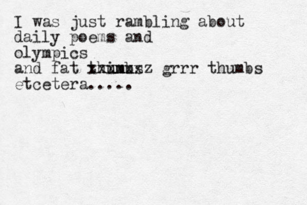 I was just rambling about daily poems and olympics and fat thimbs u umu xxxxxxz grrr thumbs etcetera.....