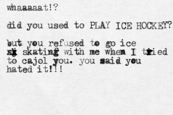 whaaaaat!? did you used to PLAY ICE HOCKEY? but you refused to go ice sj k k xx skatinf g g with me when I ti r ried to cajol you. you said you hated it!!!