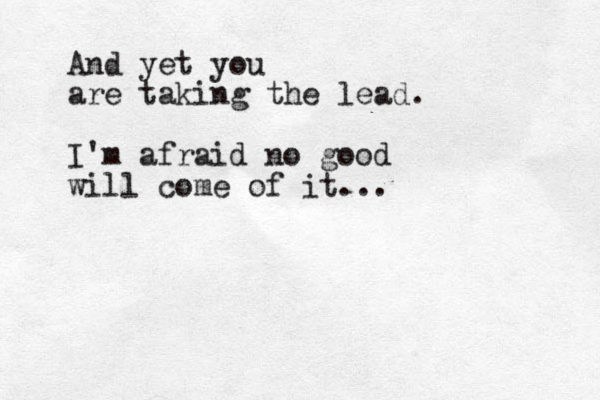 And yet you are taking the lead. I'm afraid no good will come of it...