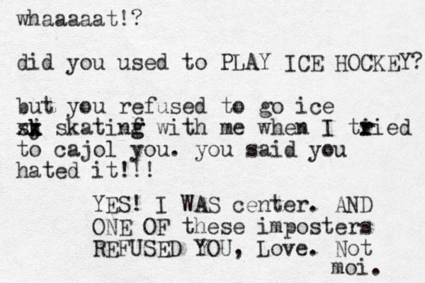 whaaaaat!? did you used to PLAY ICE HOCKEY? but you refused to go ice sj k k xx skatinf g g with me when I ti r ried to cajol you. you said you hated it!!! YES! I WAS center. AND ONE OF these imposters REFUSED YOU, Love . Not moi. 