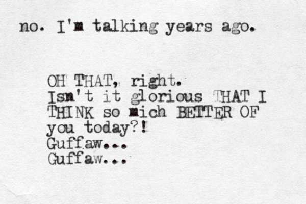 no. I'm talking years ago. OH THAT, right. Isn't it glorious THAT I THINK so mich BETTER OF you today?! Guffaw... Guffaw... 