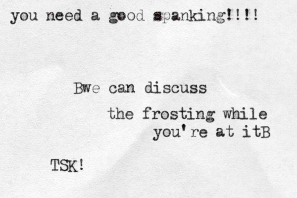 you need a good spanking!!!! Bwe can discuss the frosting while you're at itB TSK!
