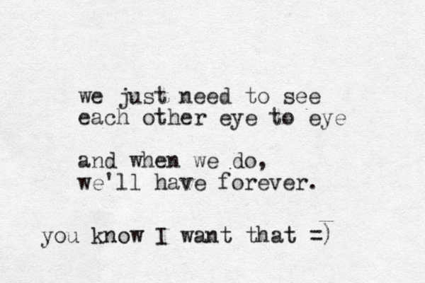 we just need to see each other eye to eye and when we do, we'll have forever. you know I want that =)