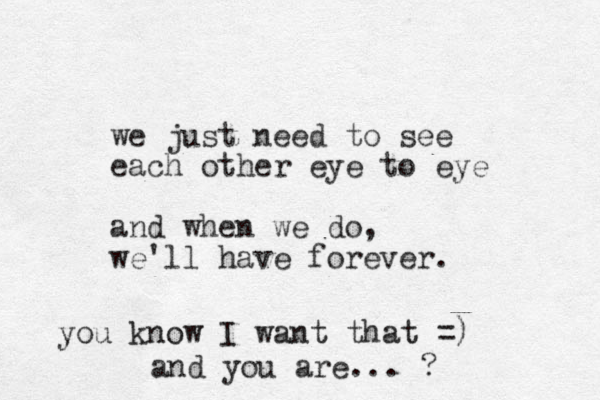 we just need to see each other eye to eye and when we do, we'll have forever. you know I want that =) and you are... ?